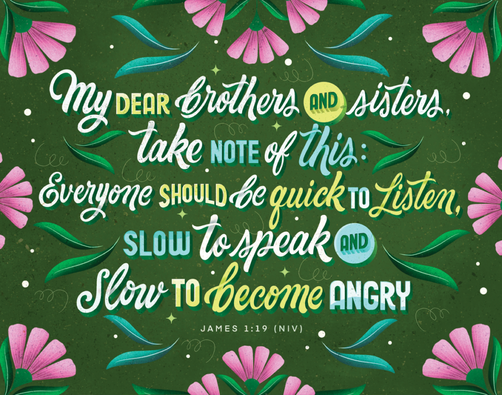 James 1:19 NIV - "My dear brothers and sisters, take note of this: Everyone should be quick to listen, slow to speak and slow to become angry."