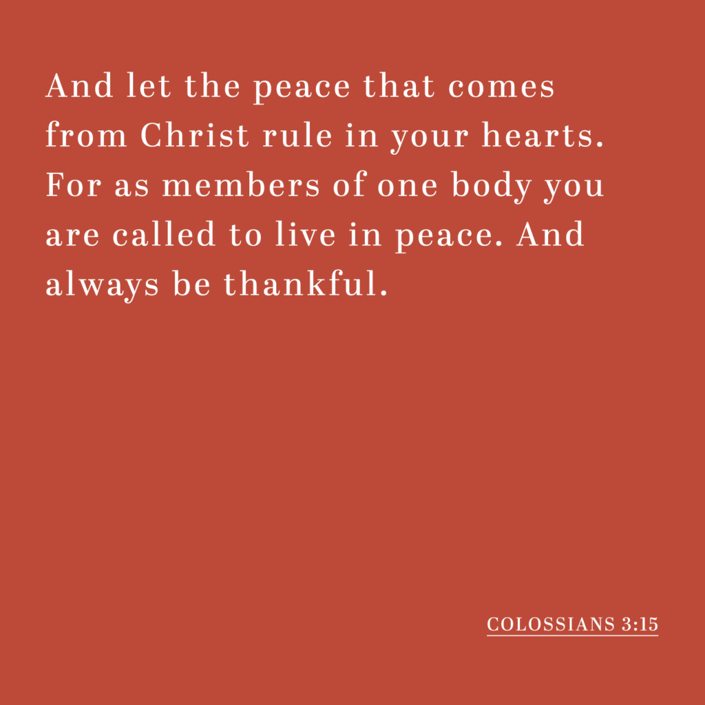 And let the peace that comes from Christ rule in your hearts. For as members of one body you are called to live in peace. And always be thankful. - Colossians 3:15