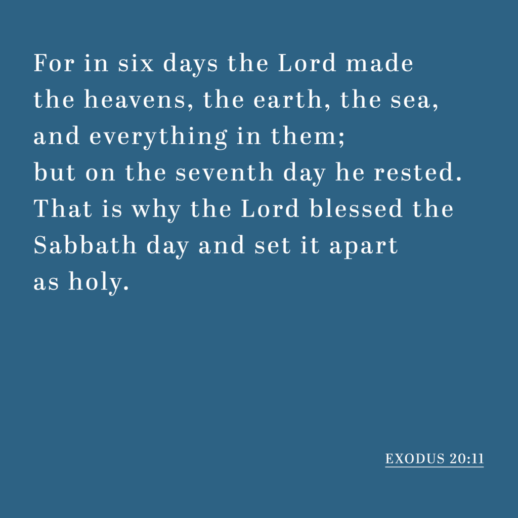 Exodus 20:11 - For in six days the Lord made the heavens, the earth, the sea, and everything in them; but on the seventh day he rested. That is why the Lord blessed the Sabbath day and set it apart as holy.