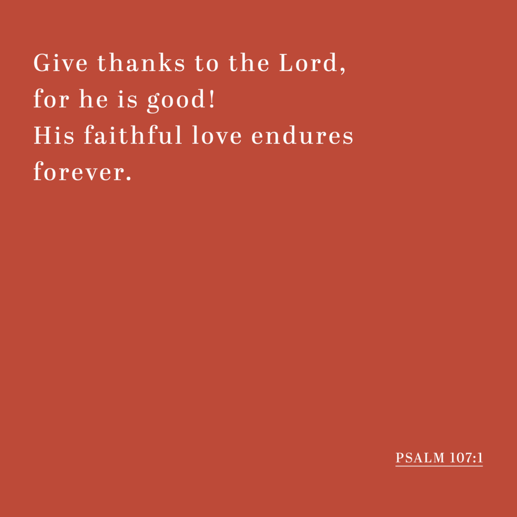 Give thanks to the Lord, for he is good! His faithful love endures forever. - Psalm 107:1