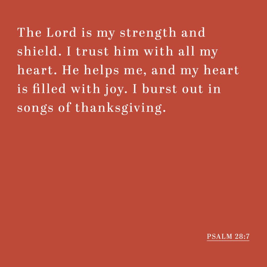 The Lord is my strength and shield. I trust him with all my heart. He helps me, and my heart is filled with joy. I burst out in songs of thanksgiving. - Psalm 28:7