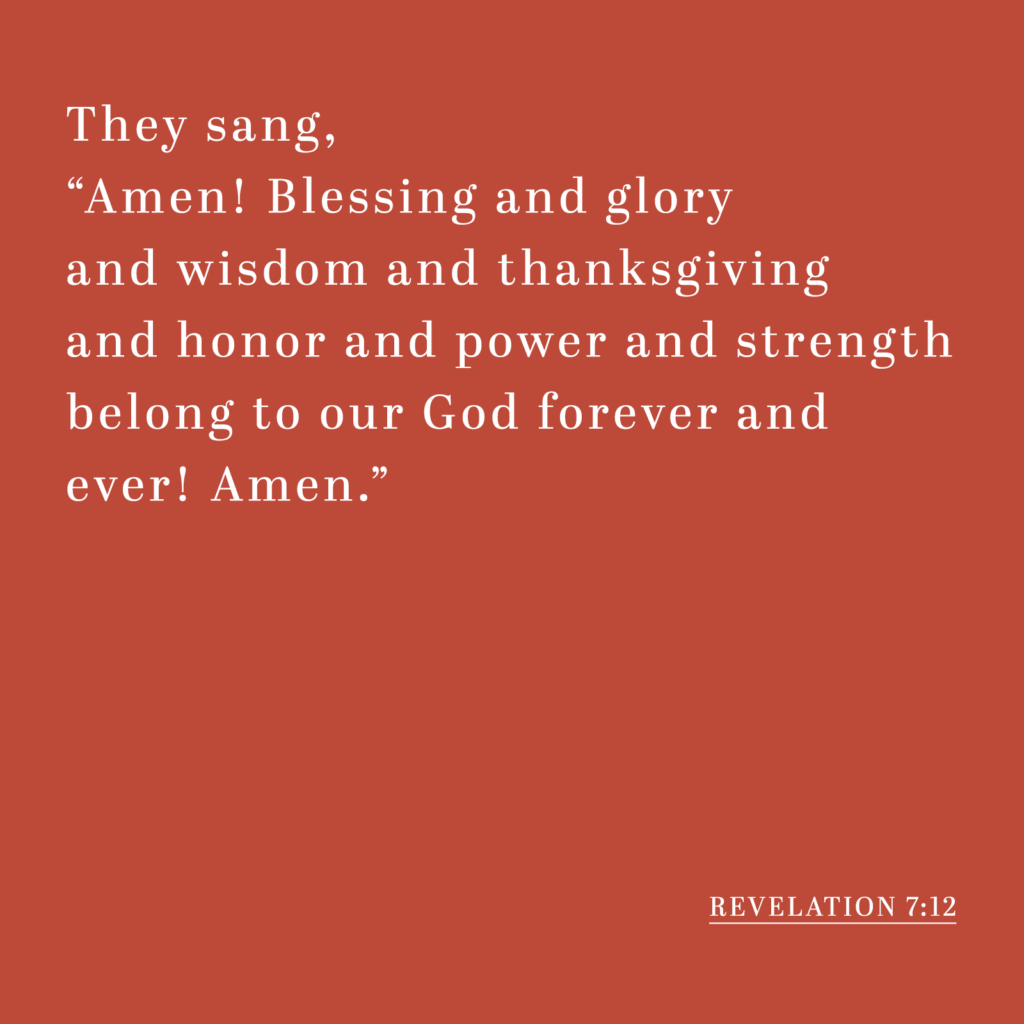 They sang, "Amen! Blessing and glory and wisdom and thanksgiving and honor and power and strength belong to our God forever and ever! Amen." - Revelation 7:12